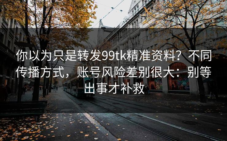 你以为只是转发99tk精准资料？不同传播方式，账号风险差别很大：别等出事才补救