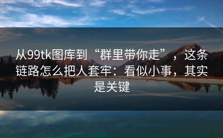 从99tk图库到“群里带你走”,这条链路怎么把人套牢:看似小事,其实是关键 从99tk图库到“群里带你走”,这条链路怎么把人套牢:看似小事,其实是关键
