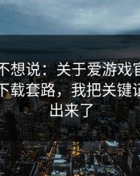 我本来不想说：关于爱游戏官方入口的诱导下载套路，我把关键证据整理出来了