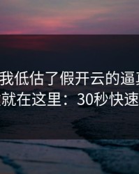 我承认我低估了假开云的逼真程度，关键就在这里：30秒快速避坑