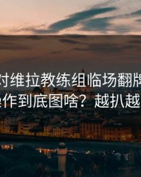 北京队对维拉教练组临场翻牌，这波操作到底图啥？越扒越有