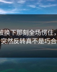厄德高被换下那刻全场愣住，理由更突然反转真不是巧合