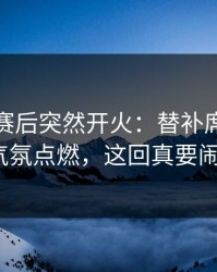 莱比锡赛后突然开火：替补席一句话把气氛点燃，这回真要闹大？