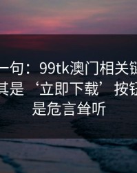 真心劝一句：99tk澳门相关链接别乱点，尤其是‘立即下载’按钮：这不是危言耸听