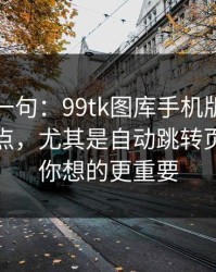 真心劝一句：99tk图库手机版相关链接别乱点，尤其是自动跳转页：这比你想的更重要