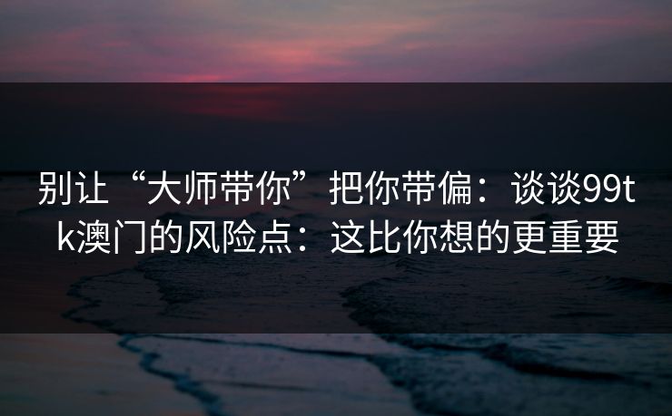 别让“大师带你”把你带偏：谈谈99tk澳门的风险点：这比你想的更重要