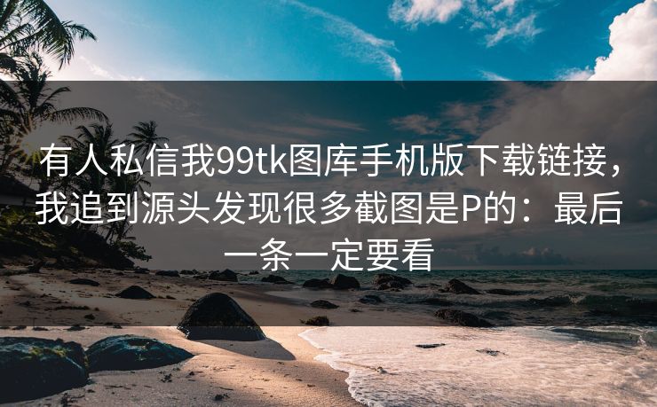 有人私信我99tk图库手机版下载链接，我追到源头发现很多截图是P的：最后一条一定要看