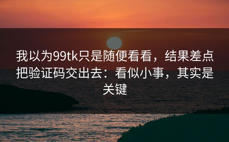 我以为99tk只是随便看看，结果差点把验证码交出去：看似小事，其实是关键