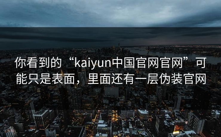 你看到的“kaiyun中国官网官网”可能只是表面，里面还有一层伪装官网