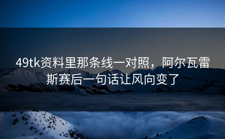 49tk资料里那条线一对照，阿尔瓦雷斯赛后一句话让风向变了