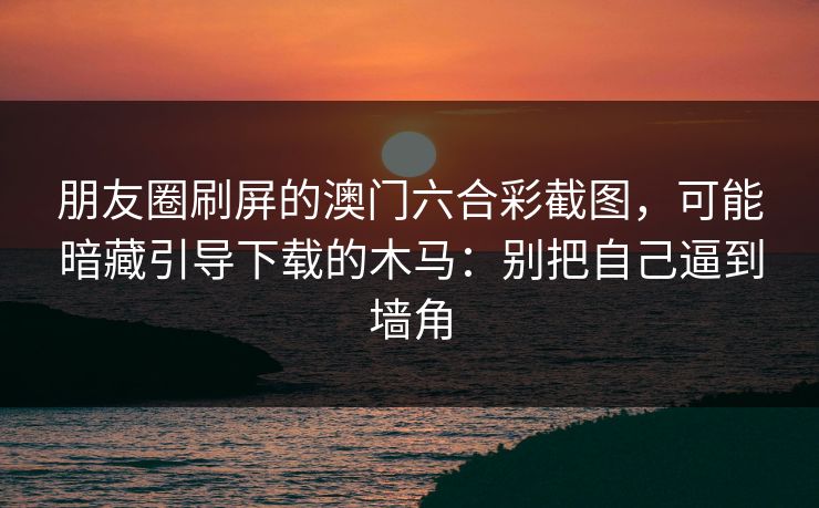 朋友圈刷屏的澳门六合彩截图，可能暗藏引导下载的木马：别把自己逼到墙角