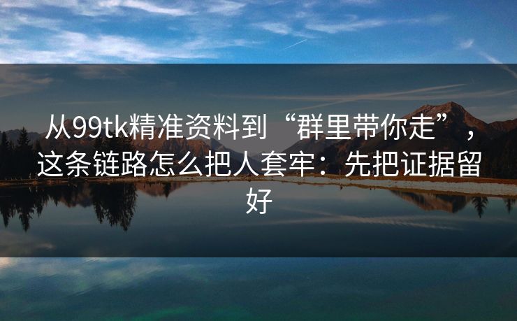 从99tk精准资料到“群里带你走”，这条链路怎么把人套牢：先把证据留好