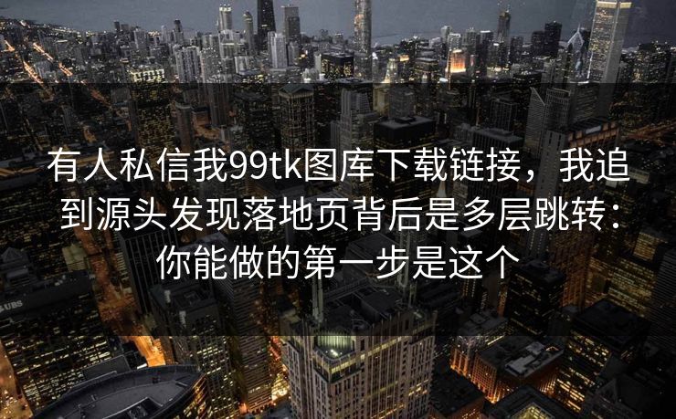 有人私信我99tk图库下载链接，我追到源头发现落地页背后是多层跳转：你能做的第一步是这个