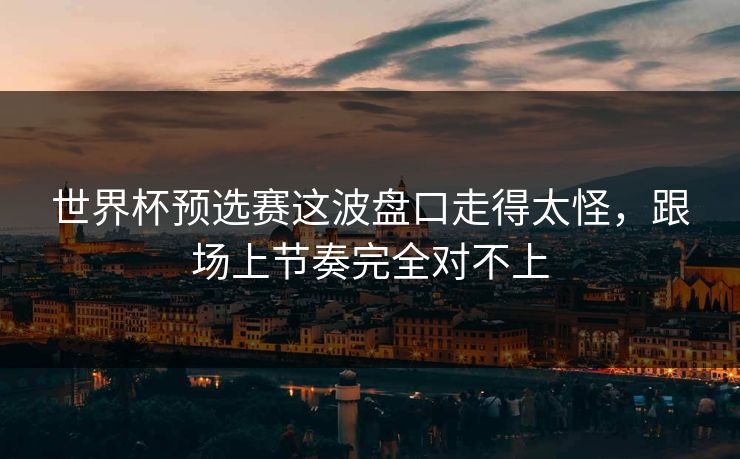 世界杯预选赛这波盘口走得太怪，跟场上节奏完全对不上