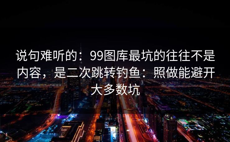 说句难听的：99图库最坑的往往不是内容，是二次跳转钓鱼：照做能避开大多数坑