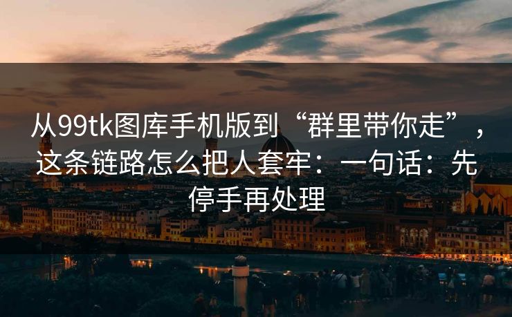从99tk图库手机版到“群里带你走”，这条链路怎么把人套牢：一句话：先停手再处理
