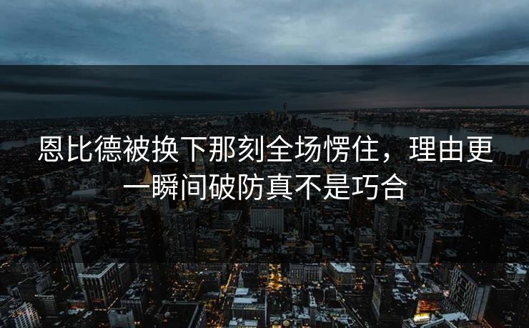 恩比德被换下那刻全场愣住，理由更一瞬间破防真不是巧合