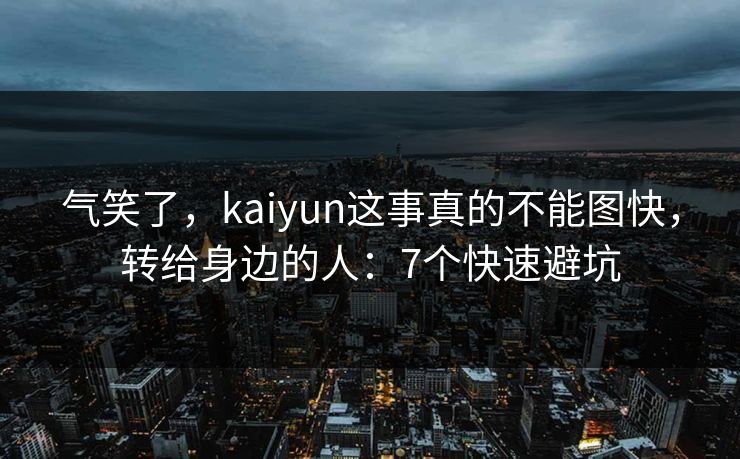 气笑了，kaiyun这事真的不能图快，转给身边的人：7个快速避坑
