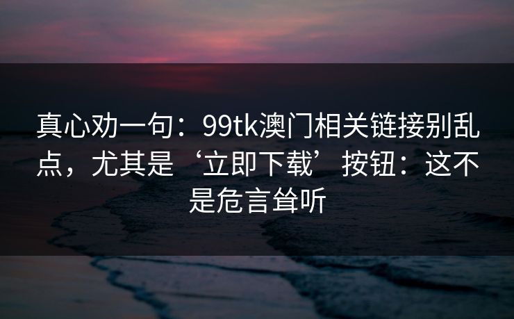 真心劝一句：99tk澳门相关链接别乱点，尤其是‘立即下载’按钮：这不是危言耸听