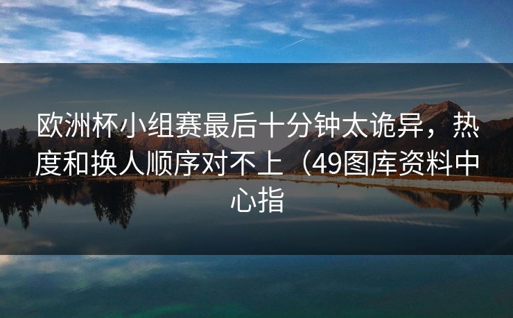 欧洲杯小组赛最后十分钟太诡异，热度和换人顺序对不上（49图库资料中心指