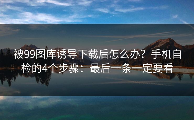 被99图库诱导下载后怎么办?手机自检的4个步骤:最后一条一定要看 被99图库诱导下载后怎么办?手机自检的4个步骤:最后一条一定要看