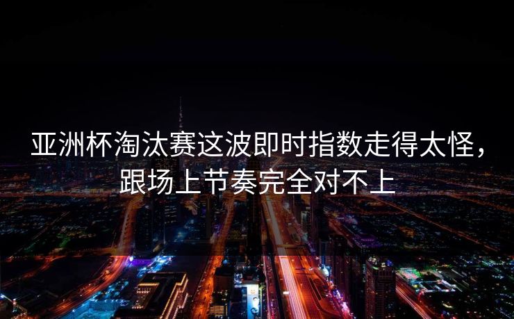 亚洲杯淘汰赛这波即时指数走得太怪，跟场上节奏完全对不上
